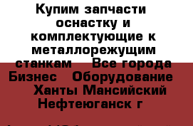  Купим запчасти, оснастку и комплектующие к металлорежущим станкам. - Все города Бизнес » Оборудование   . Ханты-Мансийский,Нефтеюганск г.